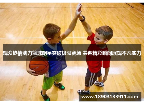 观众热情助力篮球明星突破极限赛场 共迎精彩瞬间展现不凡实力
